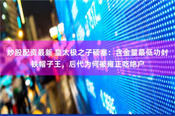 炒股配资最新 皇太极之子硕塞：含金量最低功封铁帽子王，后代为何被雍正吃绝户