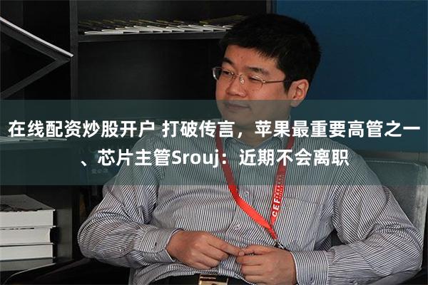 在线配资炒股开户 打破传言,苹果最重要高管之一、芯片主管Srouj:近期不会离职