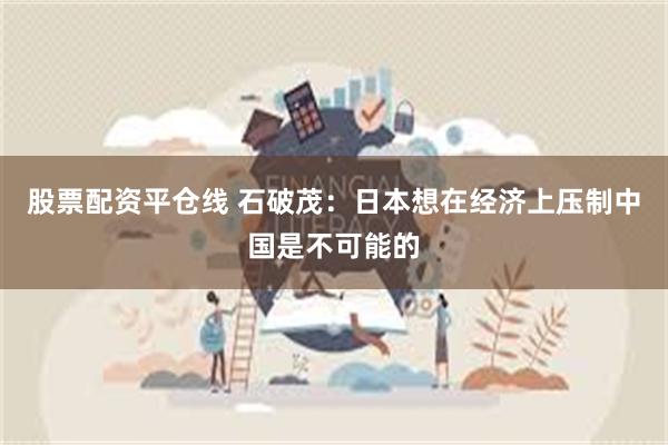 股票配资平仓线 石破茂：日本想在经济上压制中国是不可能的