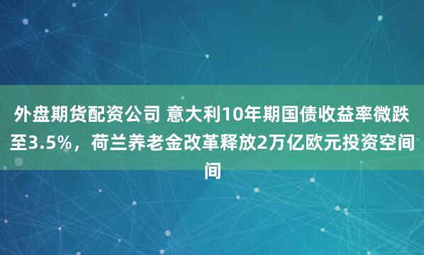 外盘期货配资公司 意大利10年期国债收益率微跌至3.5%，荷兰养老金改革释放2万亿欧元投资空间